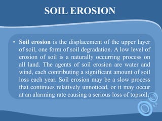 SOIL EROSION
• Soil erosion is the displacement of the upper layer
of soil, one form of soil degradation. A low level of
erosion of soil is a naturally occurring process on
all land. The agents of soil erosion are water and
wind, each contributing a significant amount of soil
loss each year. Soil erosion may be a slow process
that continues relatively unnoticed, or it may occur
at an alarming rate causing a serious loss of topsoil.
 