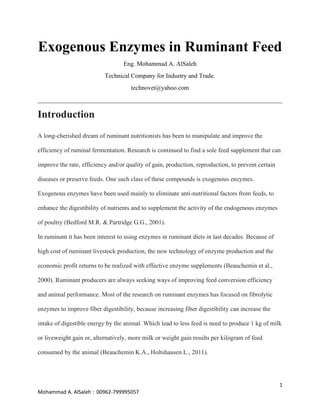 1
Mohammad A. AlSaleh : 00962-799995057
Exogenous Enzymes in Ruminant Feed
Eng. Mohammad A. AlSaleh
Technical Company for Industry and Trade.
technovet@yahoo.com
______________________________________________________________________________
Introduction
A long-cherished dream of ruminant nutritionists has been to manipulate and improve the
efficiency of ruminal fermentation. Research is continued to find a sole feed supplement that can
improve the rate, efficiency and/or quality of gain, production, reproduction, to prevent certain
diseases or preserve feeds. One such class of these compounds is exogenous enzymes.
Exogenous enzymes have been used mainly to eliminate anti-nutritional factors from feeds, to
enhance the digestibility of nutrients and to supplement the activity of the endogenous enzymes
of poultry (Bedford M.R. & Partridge G.G., 2001).
In ruminant it has been interest to using enzymes in ruminant diets in last decades. Because of
high cost of ruminant livestock production, the new technology of enzyme production and the
economic profit returns to be realized with effective enzyme supplements (Beauchemin et al.,
2000). Ruminant producers are always seeking ways of improving feed conversion efficiency
and animal performance. Most of the research on ruminant enzymes has focused on fibrolytic
enzymes to improve fiber digestibility, because increasing fiber digestibility can increase the
intake of digestible energy by the animal. Which lead to less feed is need to produce 1 kg of milk
or liveweight gain or, alternatively, more milk or weight gain results per kilogram of feed
consumed by the animal (Beauchemin K.A., Holtshausen L., 2011).
 