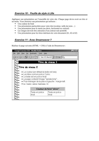 Exercice 10 : Feuille de style à Lille
Appliquez une présentation sur l’ensemble de votre site. Chaque page devra avoir un titre et
un menu. Vous choisirez une présentation qui utilisera :
 
Une couleur de fond
 
Une présentation particulière pour votre titre (couleur, taille du texte…)
 
Une présentation pour le menu (au choix, horizontal ou vertical)
 
Les images devront être entourées d’un contour noir pointillé.
 
Une présentation pour les titres intérieurs de votre document (h1, h2 et h3)
Exercice 11 : Avec Dreamwaver ?
Réalisez la page suivante (HTML + CSS) à l’aide de Dreamwaver :
 