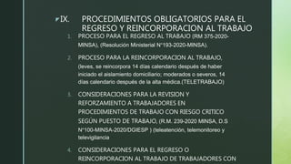zIX. PROCEDIMIENTOS OBLIGATORIOS PARA EL
REGRESO Y REINCORPORACION AL TRABAJO
1. PROCESO PARA EL REGRESO AL TRABAJO (RM 375-2020-
MINSA), (Resolución Ministerial N°193-2020-MINSA).
2. PROCESO PARA LA REINCORPORACION AL TRABAJO,
(leves, se reincorpora 14 días calendario después de haber
iniciado el aislamiento domiciliario; moderados o severos, 14
días calendario después de la alta médica.(TELETRABAJO)
3. CONSIDERACIONES PARA LA REVISION Y
REFORZAMIENTO A TRABAJADORES EN
PROCEDIMIENTOS DE TRABAJO CON RIESGO CRITICO
SEGÚN PUESTO DE TRABAJO, (R.M. 239-2020 MINSA, D.S
N°100-MINSA-2020/DGIESP ) (teleatención, telemonitoreo y
televigilancia
4. CONSIDERACIONES PARA EL REGRESO O
REINCORPORACION AL TRABAJO DE TRABAJADORES CON
 
