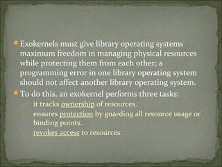 Exokernels must give library operating systems
maximum freedom in managing physical resources
while protecting them from each other; a
programming error in one library operating system
should not affect another library operating system.
To do this, an exokernel performs three tasks:
1. it tracks ownership of resources.
2. ensures protection by guarding all resource usage or
binding points.
3. revokes access to resources.
 