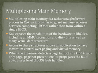 Multiplexing main memory is a rather straightforward
process in Xok, as it only has to guard memory accesses
between competing libOSes rather than from within a
single libOS.
Xok exposes the capabilities of the hardware to libOSes,
including all MMU protection and dirty bits as well as
many kernel data structures.
Access to these structures allows an application to have
maximum control over paging and virtual memory.
When the exokernel detects a page fault of any kind (read-
only page, page not present, etc.) it propagates the fault
up to a user level (libOS) fault handler.
 