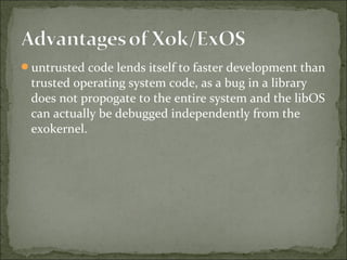untrusted code lends itself to faster development than
trusted operating system code, as a bug in a library
does not propogate to the entire system and the libOS
can actually be debugged independently from the
exokernel.
 