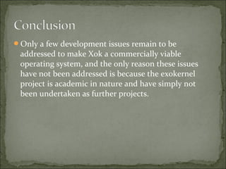 Only a few development issues remain to be
addressed to make Xok a commercially viable
operating system, and the only reason these issues
have not been addressed is because the exokernel
project is academic in nature and have simply not
been undertaken as further projects.
 
