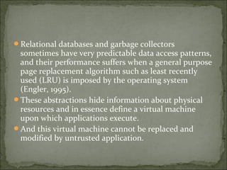 Relational databases and garbage collectors
sometimes have very predictable data access patterns,
and their performance suffers when a general purpose
page replacement algorithm such as least recently
used (LRU) is imposed by the operating system
(Engler, 1995).
These abstractions hide information about physical
resources and in essence define a virtual machine
upon which applications execute.
And this virtual machine cannot be replaced and
modified by untrusted application.
 