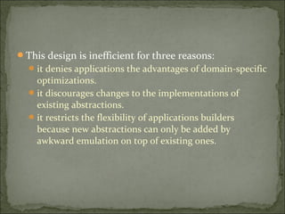 This design is inefficient for three reasons:
it denies applications the advantages of domain-specific
optimizations.
it discourages changes to the implementations of
existing abstractions.
it restricts the flexibility of applications builders
because new abstractions can only be added by
awkward emulation on top of existing ones.
 