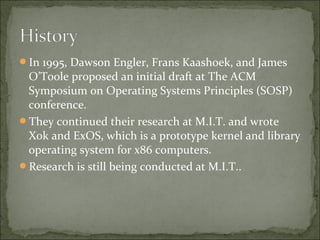 In 1995, Dawson Engler, Frans Kaashoek, and James
O’Toole proposed an initial draft at The ACM
Symposium on Operating Systems Principles (SOSP)
conference.
They continued their research at M.I.T. and wrote
Xok and ExOS, which is a prototype kernel and library
operating system for x86 computers.
Research is still being conducted at M.I.T..
 
