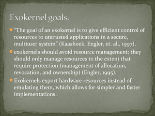 “The goal of an exokernel is to give efficient control of
resources to untrusted applications in a secure,
multiuser system” (Kaashoek, Engler, et. al., 1997).
exokernels should avoid resource management; they
should only manage resources to the extent that
require protection (management of allocation,
revocation, and ownership) (Engler, 1995).
Exokernels export hardware resources instead of
emulating them, which allows for simpler and faster
implementations.
 