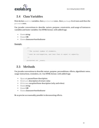 Java Coding Standard, 3/26/02

2.4 Class Variables
First declare public variables, then protected ones , then package level ones and then the
private ones.
Use javadoc conventions to describe nature, purpose, constraints, and usage of instances
variables and static variables. Use HTML format, with added tags:
•
•
•

@see string
@see URL
@see classname#methodname

Example:
/**
* The current number of elements.
* must be non-negative, and less than or equal to capacity.
*/
protected int _count;

2.5 Methods
Use javadoc conventions to describe nature, purpose, preconditions, effects, algorithmic notes,
usage instructions, reminders, etc. Use HTML format, with added tags:
•
•
•
•
•
•

@param paramName description.
@return description of return value
@throws exceptionName description (why and when)
@see string
@see URL
@see classname#methodname

Be as precise as reasonably possible in documenting effects.

10

 