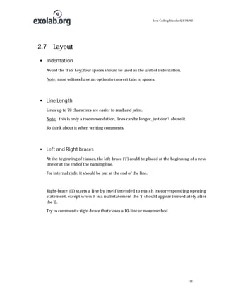 Java Coding Standard, 3/26/02

2.7 Layout
• Indentation
Avoid the ‘Tab’ key; four spaces should be used as the unit of indentation.
Note: most editors have an option to convert tabs to spaces.

• Line Length
Lines up to 70 characters are easier to read and print.
Note: this is only a recommendation, lines can be longer, just don't abuse it.
So think about it when writing comments.

• Left and Right braces
At the beginning of classes, the left-brace (‘{‘) could be placed at the beginning of a new
line or at the end of the naming line.
For internal code, it should be put at the end of the line.

Right-brace (‘}’) starts a line by itself intended to match its corresponding opening
statement, except when it is a null statement the ‘}’ should appear immediately after
the ‘{‘.
Try to comment a right-brace that closes a 10-line or more method.

12

 