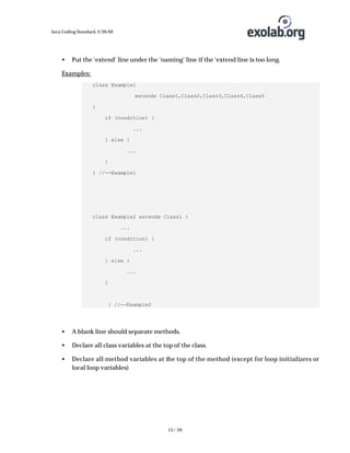 Java Coding Standard, 3/26/02

•

Put the ‘extend’ line under the ‘naming’ line if the ‘extend line is too long.

Examples:
class Example1
extends Class1,Class2,Class3,Class4,Class5
{
if (condition) {
...
} else {
...
}
} //--Example1

class Example2 extends Class1 {
...
if (condition) {
...
} else {
...
}

} //--Example2

•

A blank line should separate methods.

•

Declare all class variables at the top of the class.

•

Declare all method variables at the top of the method (except for loop initializers or
local loop variables)

13 / 39

 