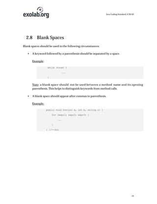 Java Coding Standard, 3/26/02

2.8 Blank Spaces
Blank spaces should be used in the following circumstances:
•

A keyword followed by a parenthesis should be separated by a space.
Example:
while (true) {
...
}

Note: a blank space should not be used between a method name and its opening
parenthesis. This helps to distinguish keywords from method calls.
•

A blank space should appear after commas in parenthesis.
Example:
public void foo(int a, int b, string c) {
for (expr1; expr2; expr3) {
...
}
} //--foo

14

 