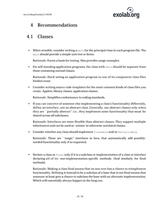 Java Coding Standard, 3/26/02

4 Recommendations
4.1 Classes
•

When sensible, consider writing a main for the principal class in each program file. The
main should provide a simple unit test or demo.
Rationale: Forms a basis for testing. Also provides usage examples.

•

For self-standing application programs, the class with main should be separate from
those containing normal classes.
Rationale: Hard-wiring an application program in one of its component class files
hinders reuse.

•

Consider writing source code templates for the most common kinds of class files you
create: Applets, library classes, application classes.
Rationale: Simplifies conformance to coding standards.

•

If you can conceive of someone else implementing a class's functionality differently,
define an interface, not an abstract class. Generally, use abstract classes only when
they are ``partially abstract''; i.e., they implement some functionality that must be
shared across all subclasses.
Rationale: Interfaces are more flexible than abstract classes. They support multiple
inheritances and can be used as `mixins' in otherwise unrelated classes.

•

Consider whether any class should implement Cloneable and/or Serializable.
Rationale: These are ``magic'' interfaces in Java, that automatically add possiblyneeded functionality only if so requested.

•

Declare a class as final only if it is a subclass or implementation of a class or interface
declaring all of its non-implementation-specific methods. (And similarly for final
methods).
Rationale: Making a class final means that no one ever has a chance to reimplement
functionality. Defining it instead to be a subclass of a base that is not final means that
someone at least gets a chance to subclass the base with an alternate implementation.
Which will essentially always happen in the long run.

19 / 39

 
