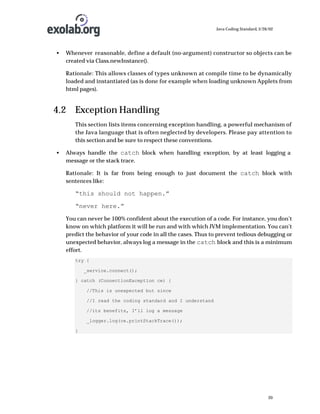 Java Coding Standard, 3/26/02

•

Whenever reasonable, define a default (no-argument) constructor so objects can be
created via Class.newInstance().
Rationale: This allows classes of types unknown at compile time to be dynamically
loaded and instantiated (as is done for example when loading unknown Applets from
html pages).

4.2 Exception Handling
This section lists items concerning exception handling, a powerful mechanism of
the Java language that is often neglected by developers. Please pay attention to
this section and be sure to respect these conventions.
•

Always handle the catch block when handling exception, by at least logging a
message or the stack trace.
Rationale: It is far from being enough to just document the catch block with
sentences like:

“this should not happen.”
“never here.”
You can never be 100% confident about the execution of a code. For instance, you don’t
know on which platform it will be run and with which JVM implementation. You can’t
predict the behavior of your code in all the cases. Thus to prevent tedious debugging or
unexpected behavior, always log a message in the catch block and this is a minimum
effort.
try {
_service.connect();
} catch (ConnectionException ce) {
//This is unexpected but since
//I read the coding standard and I understand
//its benefits, I’ll log a message
_logger.log(ce.printStackTrace());
}

20

 