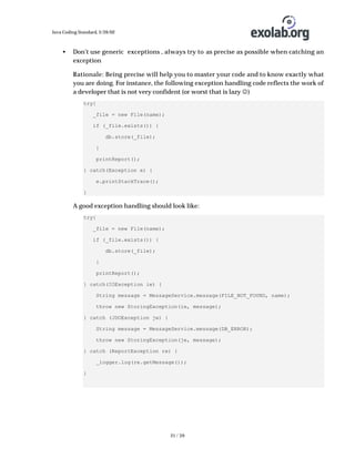 Java Coding Standard, 3/26/02

•

Don’t use generic exceptions , always try to as precise as possible when catching an
exception
Rationale: Being precise will help you to master your code and to know exactly what
you are doing. For instance, the following exception handling code reflects the work of
a developer that is not very confident (or worst that is lazy J)
try{
_file = new File(name);
if (_file.exists()) {
db.store(_file);
}
printReport();
} catch(Exception e) {
e.printStackTrace();
}

A good exception handling should look like:
try{
_file = new File(name);
if (_file.exists()) {
db.store(_file);
}
printReport();
} catch(IOException ie) {
String message = MessageService.message(FILE_NOT_FOUND, name);
throw new StoringException(ie, message);
} catch (JDOException je) {
String message = MessageService.message(DB_ERROR);
throw new StoringException(je, message);
} catch (ReportException re) {
_logger.log(re.getMessage());
}

21 / 39

 