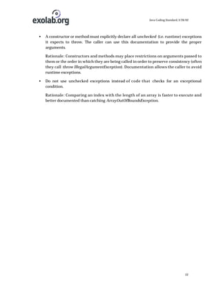 Java Coding Standard, 3/26/02

•

A constructor or method must explicitly declare all unchecked (i.e. runtime) exceptions
it expects to throw. The caller can use this documentation to provide the proper
arguments.
Rationale: Constructors and methods may place restrictions on arguments passed to
them or the order in which they are being called in order to preserve consistency (often
they call throw IllegalArgumentException). Documentation allows the caller to avoid
runtime exceptions.

•

Do not use unchecked exceptions instead of code that checks for an exceptional
condition.
Rationale: Comparing an index with the length of an array is faster to execute and
better documented than catching ArrayOutOfBoundsException.

22

 