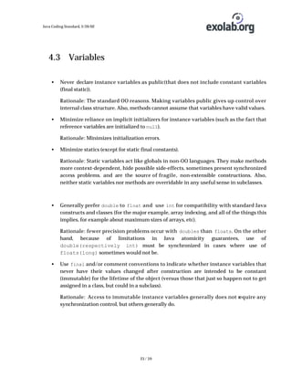 Java Coding Standard, 3/26/02

4.3 Variables
•

Never declare instance variables as public(that does not include constant variables
(final static)).
Rationale: The standard OO reasons. Making variables public gives up control over
internal class structure. Also, methods cannot assume that variables have valid values.

•

Minimize reliance on implicit initializers for instance variables (such as the fact that
reference variables are initialized to null).
Rationale: Minimizes initialization errors.

•

Minimize statics (except for static final constants).
Rationale: Static variables act like globals in non-OO languages. They make methods
more context-dependent, hide possible side-effects, sometimes present synchronized
access problems. and are the source of fragile, non-extensible constructions. Also,
neither static variables nor methods are overridable in any useful sense in subclasses.

•

Generally prefer double to float and use int for compatibility with standard Java
constructs and classes (for the major example, array indexing, and all of the things this
implies, for example about maximum sizes of arrays, etc).
Rationale: fewer precision problems occur with doubles than floats. On the other
hand, because of limitations in Java atomicity guarantees, use of
double(respectively int) must be synchronized in cases where use of
floats(long) sometimes would not be.

•

Use final and/or comment conventions to indicate whether instance variables that
never have their values changed after construction are intended to be constant
(immutable) for the lifetime of the object (versus those that just so happen not to get
assigned in a class, but could in a subclass).
Rationale: Access to immutable instance variables generally does not require any
synchronization control, but others generally do.

23 / 39

 