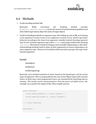 Java Coding Standard, 3/26/02

4.4 Methods
•

Avoid cascading method calls
Rationale:
While
convenient,
the
resulting
method
cascades
(a.meth1().meth2().meth3()) can be the sources of synchronization problems and
other failed expectations about the states of target objects.

•

Avoid overloading methods on argument type. (Overriding on arity is OK, as in having
a one-argument version versus a two-argument version). If you need to specialize
behavior according to the class of an argument, consider instead choosing a general
type for the nominal argument type (often Object ) and using conditionals checking
instanceof. Alternatives include techniques such as double-dispatching, or often best,
reformulating methods (and/or those of their arguments) to remove dependence on
exact argument type. However if overload is still convenient, just give the type in the
function argument

Example
bind(object)
bindInt(int)
bindString(string)
Rationale: Java method resolution is static; based on the listed types, not the actual
types of argument. This is compounded in the case of non-Object types with coercion
charts. In both cases, most programmers have not committed the matching rules to
memory. The results can be counterintuitive; thus the source of subtle errors. For
example, try to predict the output of this. Then compile and run.

class Classifier{
String identify(Object x) { return "object"; }
String identify(Integer x) { return "integer"; }

} //--class Classifier

class Relay {

25 / 39

 