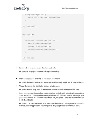Java Coding Standard, 3/26/02

String relay(Object obj) {
return (new Classifier()).identify(obj);
}

} //--class Relay

public class App{

public static void main(String[] args) {
Relay relayer = new Relay();
Integer i = new Integer(17);
System.out.println(relayer.relay(i));
}

} //--class App

•

Declare when your class or method is thread-safe.
Rationale: it helps you to master what you are coding.

•

Prefer synchronized methods to synchronized blocks.
Rationale: Better encapsulation; less prone to subclassing snags; can be more efficient.

•

Always document the fact that a method invokes wait
Rationale: Clients may need to take special actions to avoid nested monitor calls.

•

Prefer abstract methods in base classes to those with default no-op implementations.
(Also, if there is a common default implementation, consider instead writing it as a
protected method so that subclass authors can just write a one-line implementation
to call the default.)
Rationale: The Java compiler will force subclass authors to implement abstract
methods, avoiding problems occurring when they forget to do so but should have.

26

 