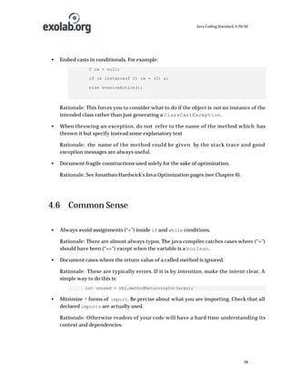 Java Coding Standard, 3/26/02

•

Embed casts in conditionals. For example:
C cx = null;
if (x instanceof C) cx = (C) x;
else evasiveAction();

Rationale: This forces you to consider what to do if the object is not an instance of the
intended class rather than just generating a ClassCastException.
•

When throwing an exception, do not refer to the name of the method which has
thrown it but specify instead some explanatory text
Rationale: the name of the method could be given by the stack trace and good
exception messages are always useful.

•

Document fragile constructions used solely for the sake of optimization.
Rationale: See Jonathan Hardwick's Java Optimization pages (see Chapter 6).

4.6 Common Sense
•

Always avoid assignments (“=”) inside if and while conditions.
Rationale: There are almost always typos. The java compiler catches cases where (“=”)
should have been (“==”) except when the variable is a boolean.

•

Document cases where the return value of a called method is ignored.
Rationale: These are typically errors. If it is by intention, make the intent clear. A
simple way to do this is:
int unused = obj.methodReturningInt(args);

•

Minimize * forms of import. Be precise about what you are importing. Check that all
declared imports are actually used.
Rationale: Otherwise readers of your code will have a hard time understanding its
context and dependencies.

28

 