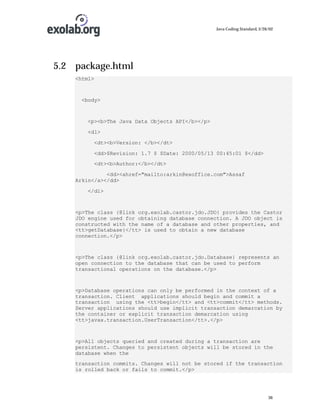 Java Coding Standard, 3/26/02

5.2 package.html
<html>

<body>

<p><b>The Java Data Objects API</b></p>
<dl>
<dt><b>Version: </b></dt>
<dd>$Revision: 1.7 $ $Date: 2000/05/13 00:45:01 $</dd>
<dt><b>Author:</b></dt>
<dd><ahref="mailto:arkin@exoffice.com">Assaf
Arkin</a></dd>
</dl>

<p>The class {@link org.exolab.castor.jdo.JDO} provides the Castor
JDO engine used for obtaining database connection. A JDO object is
constructed with the name of a database and other properties, and
<tt>getDatabase}</tt> is used to obtain a new database
connection.</p>

<p>The class {@link org.exolab.castor.jdo.Database} represents an
open connection to the database that can be used to perform
transactional operations on the database.</p>

<p>Database operations can only be performed in the context of a
transaction. Client applications should begin and commit a
transaction using the <tt>begin</tt> and <tt>commit</tt> methods.
Server applications should use implicit transaction demarcation by
the container or explicit transaction demarcation using
<tt>javax.transaction.UserTransaction</tt>.</p>

<p>All objects queried and created during a transaction are
persistent. Changes to persistent objects will be stored in the
database when the
transaction commits. Changes will not be stored if the transaction
is rolled back or fails to commit.</p>

36

 