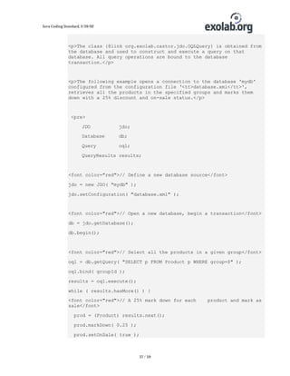 Java Coding Standard, 3/26/02

<p>The class {@link org.exolab.castor.jdo.OQLQuery} is obtained from
the database and used to construct and execute a query on that
database. All query operations are bound to the database
transaction.</p>

<p>The following example opens a connection to the database 'mydb'
configured from the configuration file ‘<tt>database.xml</tt>',
retrieves all the products in the specified groups and marks them
down with a 25% discount and on-sale status.</p>

<pre>
JDO

jdo;

Database

db;

Query

oql;

QueryResults results;

<font color="red">// Define a new database source</font>
jdo = new JDO( "mydb" );
jdo.setConfiguration( "database.xml" );

<font color="red">// Open a new database, begin a transaction</font>
db = jdo.getDatabase();
db.begin();

<font color="red">// Select all the products in a given group</font>
oql = db.getQuery( "SELECT p FROM Product p WHERE group=$" );
oql.bind( groupId );
results = oql.execute();
while ( results.hasMore() ) {
<font color="red">// A 25% mark down for each
sale</font>
prod = (Product) results.next();
prod.markDown( 0.25 );
prod.setOnSale( true );

37 / 39

product and mark as

 