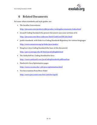 Java Coding Standard, 3/26/02

6 Related Documents
For some others standards and style guides, see:
•

The JavaDoc Conventions:
http://java.sun.com/products/jdk/javadoc/writingdoccomments/index.html

•

Javasoft Coding Standard (the present document uses some sections of it)
http://java.sun.com/docs/codeconv/html/CodeConvTOC.doc.html

•

joodcs standards, with links to a Coding Standards Repository for various languages.
http://www.meurrens.org/ip-Links/java/joodcs/

•

Doug Lea’s Java Coding Standard (the base of this document)
http://gee.cs.oswego.edu/dl/html/javaCodingStd.html

•

The AmbySoft Inc. Coding Standard for Java
http://www.ambysoft.com/javaCodingStandards.pdfJonathan

•

Hardwick's Java Optimization pages
http://www.cs.cmu.edu/~jch/java/optimization.html

•

Ten Java maxims From Bruce Eckel
http://www.java-zone.com/free/articles/top10/

39 / 39

 