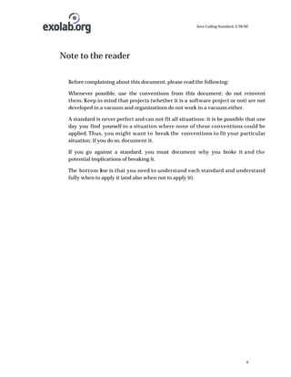Java Coding Standard, 3/26/02

Note to the reader
Before complaining about this document, please read the following:
Whenever possible, use the conventions from this document; do not reinvent
them. Keep in mind that projects (whether it is a software project or not) are not
developed in a vacuum and organizations do not work in a vacuum either.
A standard is never perfect and can not fit all situations: it is be possible that one
day you find yourself in a situation where none of these conventions could be
applied. Thus, you might want to break the conventions to fit your particular
situation; if you do so, document it.
If you go against a standard, you must document why you broke it and the
potential implications of breaking it.
The bottom l ne is that you need to understand each standard and understand
i
fully when to apply it (and also when not to apply it).

4

 