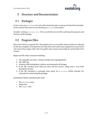 Java Coding Standard, 3/26/02

2 Structure and Documentation
2.1 Packages
Create a new java package for each self-contained project or group of related functionality.
Create and use directories in accord with java package conventions.
Consider writing a package.html file in each directory briefly outlining the purpose and
structure of the package.

2.2 Program Files
Place each class in a separate file. This applies even to non-public classes (which are allowed
by the Java compiler to be placed in the same file as the main class using them) except in the
case of one-shot usages where the non-public class cannot conceivably be used outside of its
context.
Begin each file with a comment including:
1.
2.
3.
4.

The copyright. (see http://intranet.intalio.com/eng/legal.html)
The ‘$Id$’ tag
A history table listing dates, authors, and summaries of changes.
If the file contains more than one class, list the classes, along with a very brief
description of each.
5. If the file introduces a principal entry point for a package , briefly describe the
rationale for constructing the package.

Immediately follow each file header with:
•
•
•

The package name
Empty line
The import list.

7 / 39

 