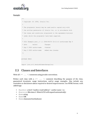Java Coding Standard, 3/26/02

Example:
/**
* Copyright (C) 2000, Intalio Inc.
*
* The program(s) herein may be used and/or copied only with
* the written permission of Intalio Inc. or in accordance with
* the terms and conditions stipulated in the agreement/contract
* under which the program(s) have been supplied.
*
* $Id: Example.java ,v 1.1 2000/08/03 22:11:13 authorname Exp $
* Date

Author

Changes

* Aug 2 2000 author-name

Created

* Aug 2 2000 author-name

Added new classes

*/

package demo;

import java.util.NoSuchElementException;

2.3 Classes and Interfaces
Write all /** ... */ comments using javadoc conventions.
Preface each class with a /** ... */ comment describing the purpose of the class,
guaranteed invariants, usage instructions, and/or usage examples. Also include any
reminders or disclaimers about required or desired improvements. Use HTML format, with
added tags:
•
•
•
•
•

@author <a href=”mailto:e-mail address” >author-name </a>
@version $Revision $ $Date$ (CVS will expand automatically)
@see string
@see URL
@see classname#methodname

8

 