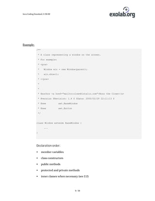 Java Coding Standard, 3/26/02

Example:
/**
* A class representing a window on the screen.
* For example:
* <pre>
*

Window win = new Window(parent);

*

win.show();

* </pre>
*
*
* @author <a href=”mailto:clown@intalio.com”>Bozo the Clown</a>
* @version $Revision: 1.4 $ $Date: 2000/02/29 22:11:13 $
* @see

awt.BaseWindow

* @see

awt.Button

*/

class Window extends BaseWindow {
...
}

Declaration order:
•

member variables

•

class constructors

•

public methods

•

protected and private methods

•

inner classes when necessary (see 2.2)

9 / 39

 
