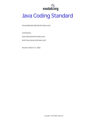 Java Coding Standard
Arnaud Blandin [blandin@intalio.com]

Contributors
Assaf Arkin[arkin@intalio.com]
Keith Visco [kvisco@intalio.com]

Revision: March 15, 2002

Copyright © 2001,2002, Intalio, Inc

 