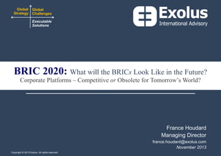 Global Global
Strategy Challenges
Executable
Solutions

BRIC 2020: What will the BRICs Look Like in the Future?
Corporate Platforms – Competitive or Obsolete for Tomorrow’s World?

France Houdard
Managing Director
france.houdard@exolus.com
November 2013
Copyright © 2013 Exolus. All rights reserved..
reserved.

0

 
