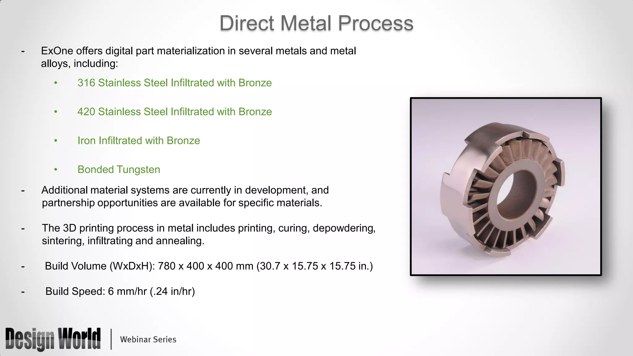 Direct Metal Process
-

ExOne offers digital part materialization in several metals and metal
alloys, including:

•

316 Stainless Steel Infiltrated with Bronze

•

420 Stainless Steel Infiltrated with Bronze

•

Iron Infiltrated with Bronze

•

Bonded Tungsten

-

Additional material systems are currently in development, and
partnership opportunities are available for specific materials.

-

The 3D printing process in metal includes printing, curing, depowdering,
sintering, infiltrating and annealing.

-

Build Volume (WxDxH): 780 x 400 x 400 mm (30.7 x 15.75 x 15.75 in.)

-

Build Speed: 6 mm/hr (.24 in/hr)

 