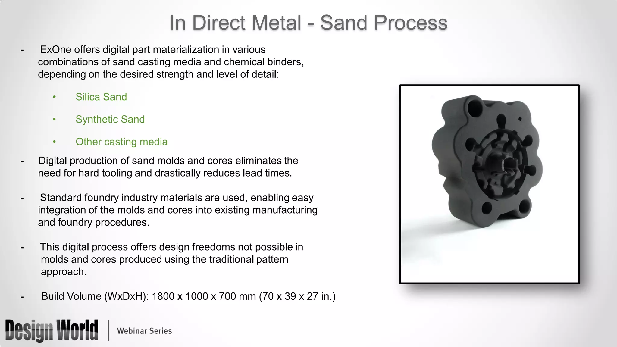 In Direct Metal - Sand Process
-

ExOne offers digital part materialization in various
combinations of sand casting media and chemical binders,
depending on the desired strength and level of detail:
•

Silica Sand

•

Synthetic Sand

•

Other casting media

-

Digital production of sand molds and cores eliminates the
need for hard tooling and drastically reduces lead times.

-

Standard foundry industry materials are used, enabling easy
integration of the molds and cores into existing manufacturing
and foundry procedures.

-

This digital process offers design freedoms not possible in
molds and cores produced using the traditional pattern
approach.

-

Build Volume (WxDxH): 1800 x 1000 x 700 mm (70 x 39 x 27 in.)

 