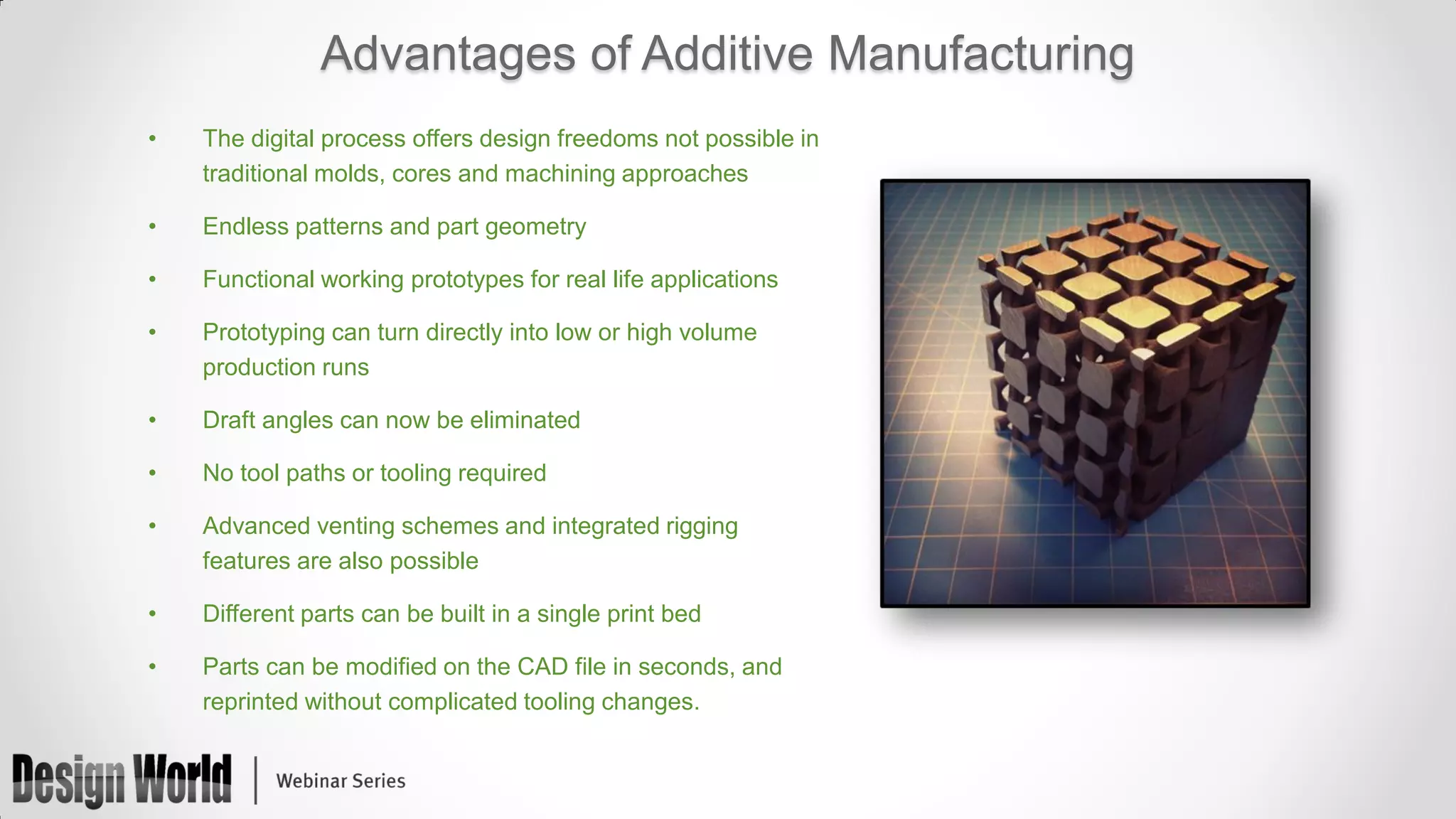 Advantages of Additive Manufacturing
•

The digital process offers design freedoms not possible in
traditional molds, cores and machining approaches

•

Endless patterns and part geometry

•

Functional working prototypes for real life applications

•

Prototyping can turn directly into low or high volume
production runs

•

Draft angles can now be eliminated

•

No tool paths or tooling required

•

Advanced venting schemes and integrated rigging
features are also possible

•

Different parts can be built in a single print bed

•

Parts can be modified on the CAD file in seconds, and
reprinted without complicated tooling changes.

 