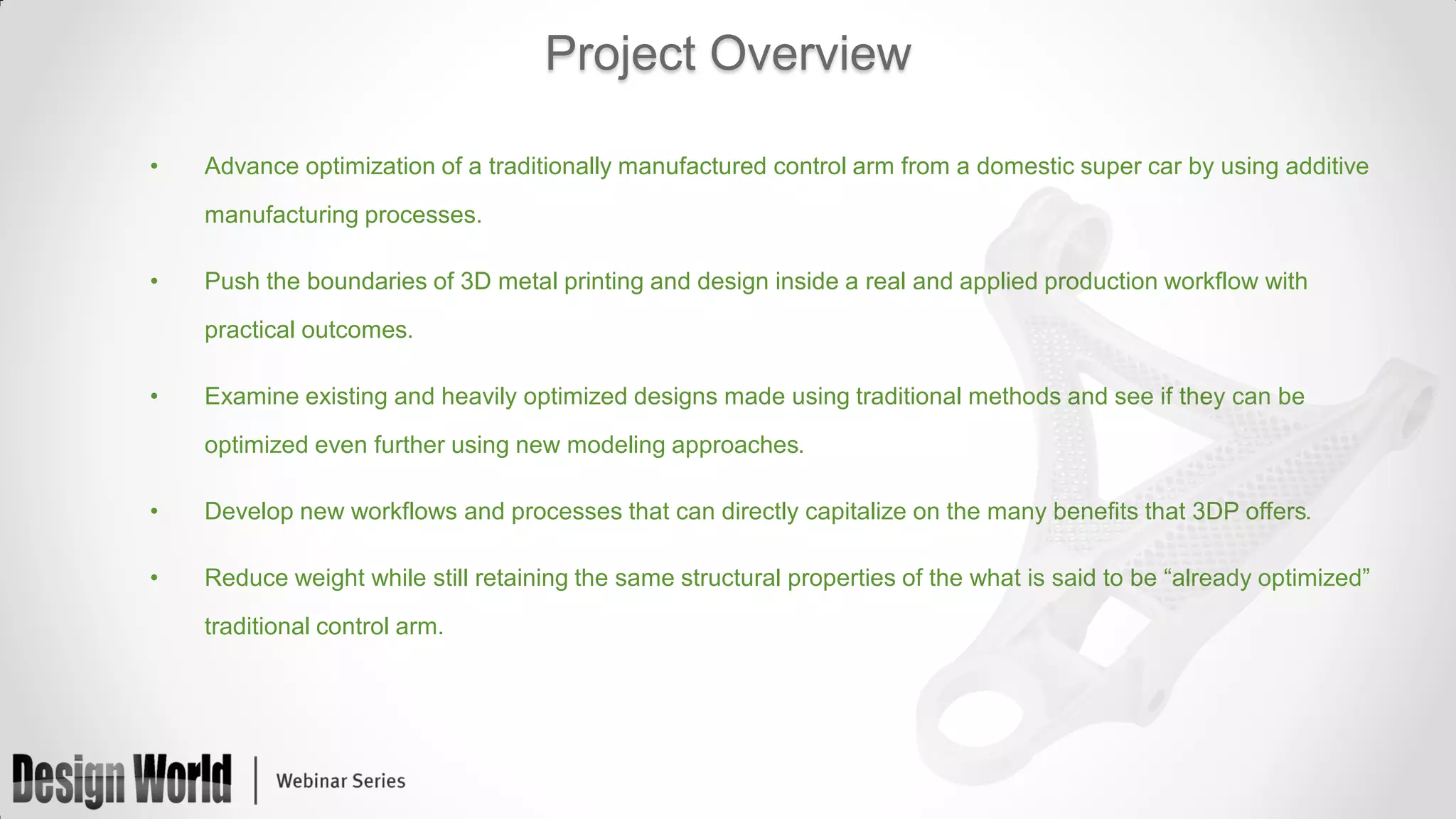 Project Overview
•

Advance optimization of a traditionally manufactured control arm from a domestic super car by using additive
manufacturing processes.

•

Push the boundaries of 3D metal printing and design inside a real and applied production workflow with
practical outcomes.

•

Examine existing and heavily optimized designs made using traditional methods and see if they can be
optimized even further using new modeling approaches.

•

Develop new workflows and processes that can directly capitalize on the many benefits that 3DP offers.

•

Reduce weight while still retaining the same structural properties of the what is said to be “already optimized”
traditional control arm.

 