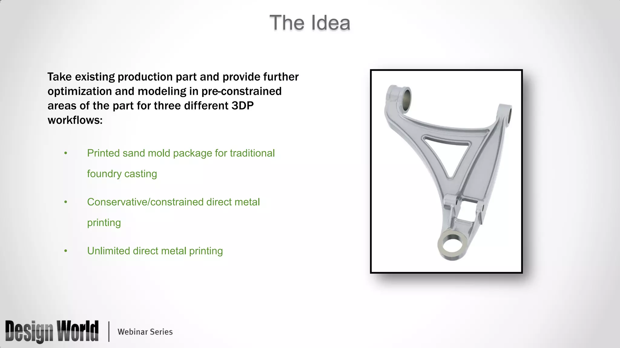 The Idea
Take existing production part and provide further
optimization and modeling in pre-constrained
areas of the part for three different 3DP
workflows:
•

Printed sand mold package for traditional
foundry casting

•

Conservative/constrained direct metal
printing

•

Unlimited direct metal printing

 