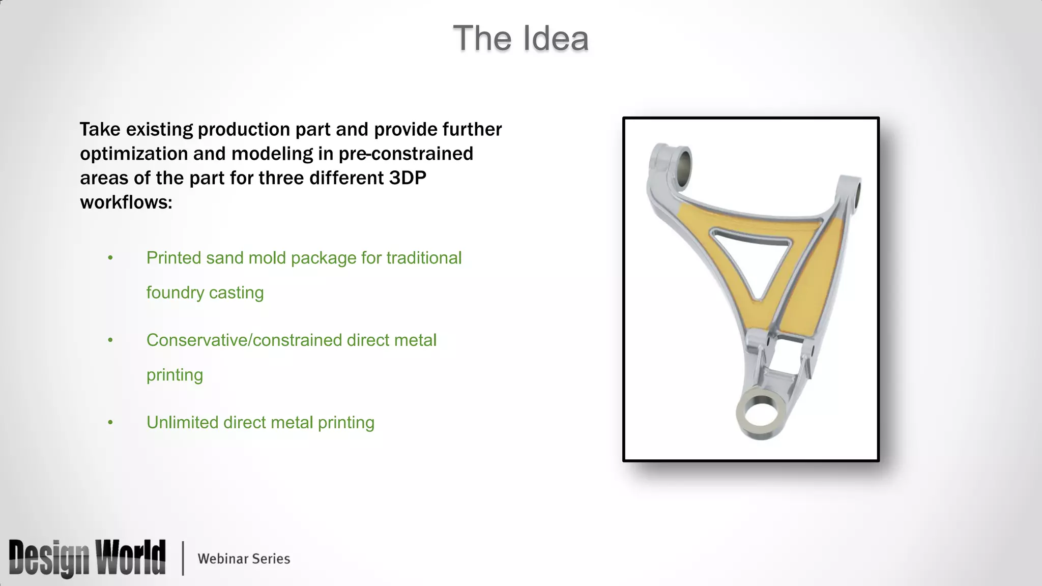 The Idea
Take existing production part and provide further
optimization and modeling in pre-constrained
areas of the part for three different 3DP
workflows:
•

Printed sand mold package for traditional
foundry casting

•

Conservative/constrained direct metal
printing

•

Unlimited direct metal printing

 