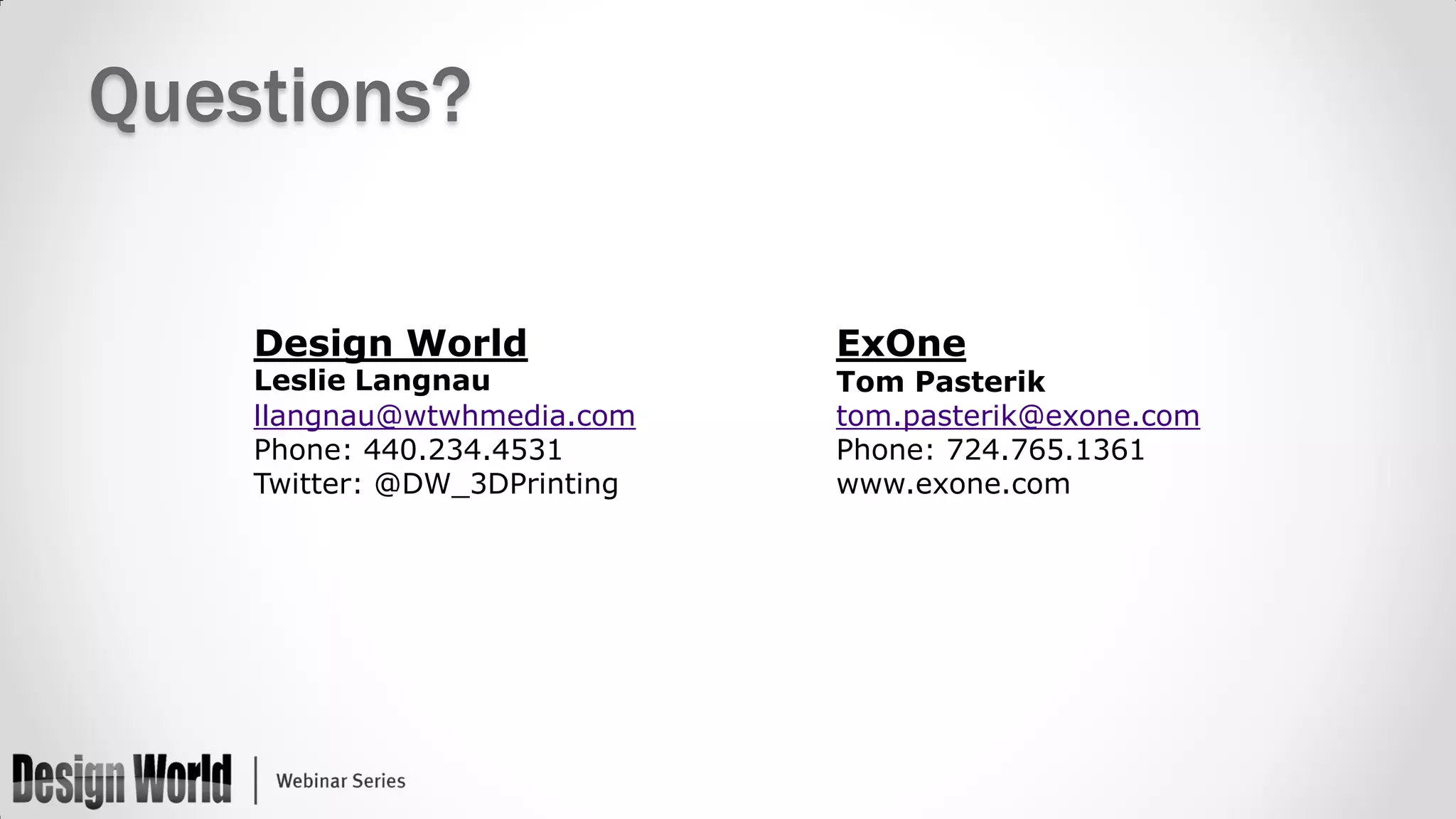 Questions?
Design World

Leslie Langnau
llangnau@wtwhmedia.com
Phone: 440.234.4531
Twitter: @DW_3DPrinting

ExOne

Tom Pasterik
tom.pasterik@exone.com
Phone: 724.765.1361
www.exone.com

 