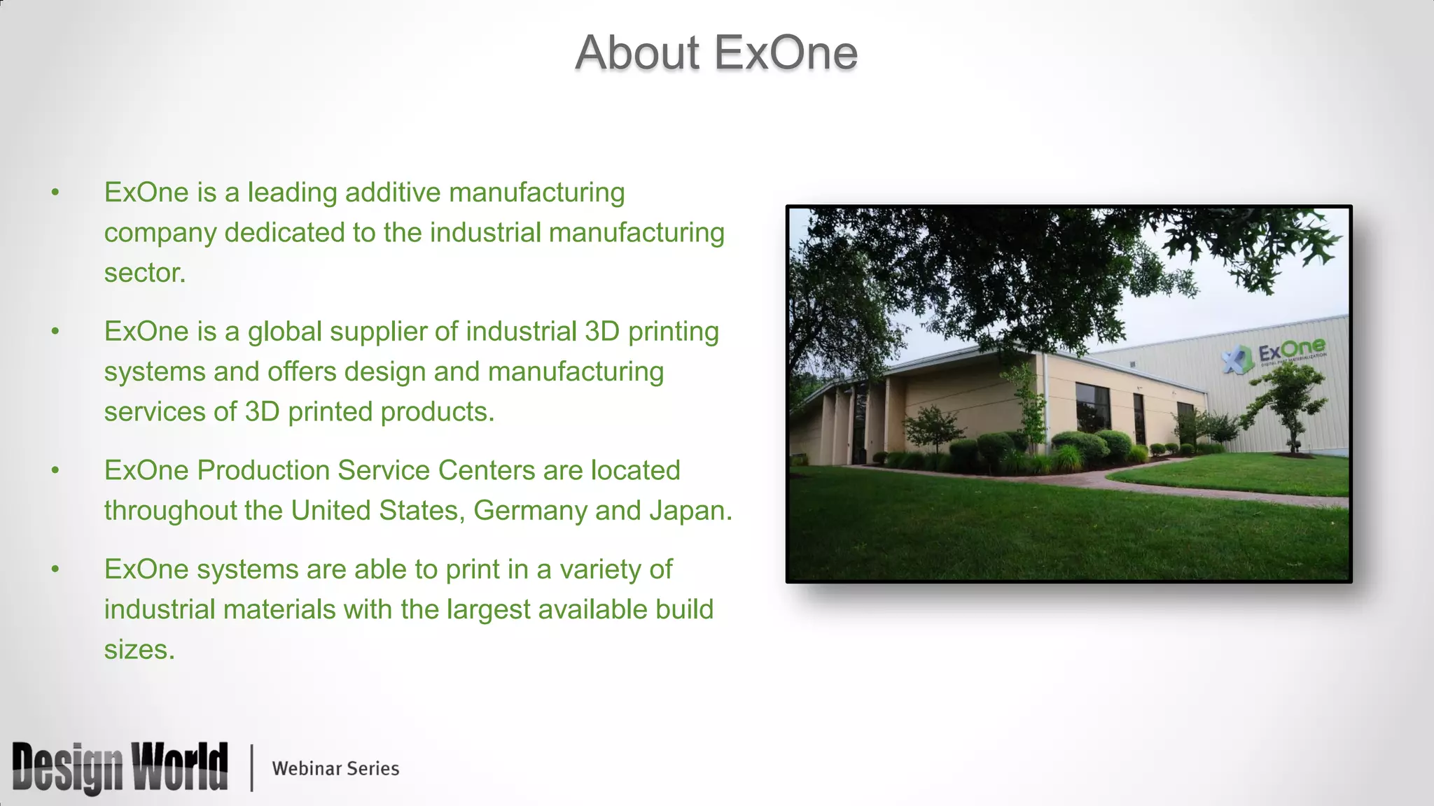 About ExOne
•

ExOne is a leading additive manufacturing
company dedicated to the industrial manufacturing
sector.

•

ExOne is a global supplier of industrial 3D printing
systems and offers design and manufacturing
services of 3D printed products.

•

ExOne Production Service Centers are located
throughout the United States, Germany and Japan.

•

ExOne systems are able to print in a variety of
industrial materials with the largest available build
sizes.

 