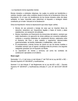 - La importación de los siguientes bienes:
Bienes donados a entidades religiosas, los cuales no podrán ser transferidos o
cedidos durante cuatro años contados desde la fecha de la Declaración Única de
Importación. En el caso de transferencia de los bienes donados antes del plazo
señalado, la base imponible para determinar el Impuesto a reintegrar estará
constituida por el valor indicado en la Declaración
Única de Importación menos la depreciación que éstos hayan sufrido.
 Bienes de uso personal y menaje de casa que se importen libres de
derechos aduaneros por dispositivos legales y hasta el monto y plazo
establecidos, con excepción de vehículos.
 Bienes importados con financiación de donaciones del exterior, siempre que
estén destinados a la ejecución de obras públicas por convenios realizados
conforme a acuerdos bilaterales de cooperación técnica, celebrados entre
el Gobierno del Perú y otros estados u organismos internacionales
gubernamentales de fuentes bilaterales y multilaterales, entre otros.
 El arrendamiento y demás formas de cesión en uso de bienes muebles e
inmuebles siempre que el ingreso constituya renta de primera o de segunda
categorías gravadas con el impuesto a la Renta.
 La exportación de bienes y servicios, así como los contratos de
construcción ejecutados en el exterior.
Base Legal:
Numerales 1,2 y 3 del inciso e) del Artículo 2° del TUO de la Ley del IGV e ISC -
Decreto Supremo N° 055-99-EF y modificatorias.
Numeral 11.4 del Artículo 2° del Reglamento de la Ley del IGV e ISC – Decreto
Supremo N° 029-94-EF y modificatorias-.Articulos 2° y art. 33° del D.S.N° 055-99
EF.
 