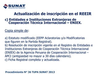 c) Entidades e Instituciones Extranjeras de
Cooperación Técnica Internacional – ENIEX.
Copia simple de:
a) Estatuto modificado (EEPP Aclaratorias y/o Modificatorias
que figuren en la Partida Registral).
b) Resolución de inscripción vigente en el Registro de Entidades e
Instituciones Extranjeras de Cooperación Técnica Internacional
(ENIEX) de la Agencia Peruana de Cooperación Internacional –
APCI (antigüedad no mayor a 30 días calendario).
c) Ficha Registral completa y actualizada.
Actualización de inscripción en el REEIR
Procedimiento N° 36 TUPA SUNAT 2013
 