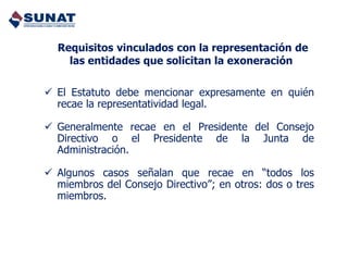  El Estatuto debe mencionar expresamente en quién
recae la representatividad legal.
 Generalmente recae en el Presidente del Consejo
Directivo o el Presidente de la Junta de
Administración.
 Algunos casos señalan que recae en “todos los
miembros del Consejo Directivo”; en otros: dos o tres
miembros.
Requisitos vinculados con la representación de
las entidades que solicitan la exoneración
 