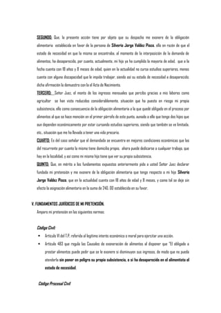 SEGUNDO: Que, la presente acción tiene por objeto que su despacho me exonere de la obligación
alimentaria establecida en favor de la persona de Silverio Jorge Valdez Pisco, ello en razón de que el
estado de necesidad en que la misma se encontraba, al momento de la interposición de la demanda de
alimentos, ha desaparecido, por cuanto, actualmente, mi hijo ya ha cumplido la mayoría de edad, que a la
fecha cuenta con 18 años y 8 meses de edad, quien en la actualidad no cursa estudios superiores, menos
cuenta con alguna discapacidad que le impida trabajar, siendo así su estado de necesidad a desaparecido;
dicha afirmación la demuestro con la el Acta de Nacimiento.
TERCERO: Señor Juez, el monto de los ingresos mensuales que percibo gracias a mis labores como
agricultor se han visto reducidos considerablemente, situación que ha puesto en riesgo mi propia
subsistencia, ello como consecuencia de la obligación alimentaria a la que quedé obligado en el proceso por
alimentos al que se hace mención en el primer párrafo de este punto, aunado a ello que tengo dos hijos que
aun dependen económicamente por estar cursando estudios superiores, siendo que también se ve limitada,
etc., situación que me ha llevado a tener una vida precaria.
CUARTO: Es del caso señalar que el demandada se encuentra en mejores condiciones económicas que las
del recurrente por cuanto la misma tiene domicilio propio, ahora puede dedicarse a cualquier trabajo, que
hay en la localidad, y así como mi misma hijo tiene que ver su propia subsistencia.
QUINTO: Que, en mérito a los fundamentos expuestos anteriormente pido a usted Señor Juez declarar
fundada mi pretensión y me exonere de la obligación alimentaria que tengo respecto a mi hijo Silverio
Jorge Valdez Pisco, que en la actualidad cuenta con 18 años de edad y 8 meses, y como tal se deje sin
efecto la asignación alimentaria en la suma de 240. 00 establecida en su favor.
V. FUNDAMENTOS JURÍDICOS DE MI PRETENSIÓN.
Amparo mi pretensión en las siguientes normas:
Código Civil:
 Artículo VI del T.P. referida al legítimo interés económico o moral para ejercitar una acción.
 Artículo 483 que regula las Causales de exoneración de alimentos al disponer que "El obligado a
prestar alimentos puede pedir que se le exonere si disminuyen sus ingresos, de modo que no pueda
atenderla sin poner en peligro su propia subsistencia, o si ha desaparecido en el alimentista el
estado de necesidad.
Código Procesal Civil
 