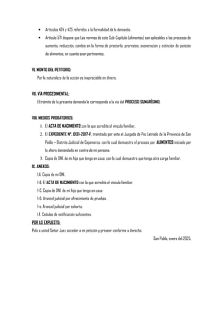  Artículos 424 y 425 referidos a la formalidad de la demanda.
 Artículo 571 dispone que Las normas de este Sub-Capítulo (alimentos) son aplicables a los procesos de
aumento, reducción, cambio en la forma de prestarla, prorrateo, exoneración y extinción de pensión
de alimentos, en cuanto sean pertinentes.
VI. MONTO DEL PETITORIO:
Por la naturaleza de la acción es inapreciable en dinero.
VII. VÍA PROCEDIMENTAL:
El trámite de la presente demanda le corresponde a la vía del PROCESO SUMARÍSIMO.
VIII. MEDIOS PROBATORIOS:
1. El ACTA DE NACIMIENTO con la que acredito el vínculo familiar.
2. El EXPEDIENTE N°. 0131-2017-F, tramitado por ante el Juzgado de Paz Letrado de la Provincia de San
Pablo – Distrito Judicial de Cajamarca, con la cual demuestro el proceso por ALIMENTOS iniciado por
la ahora demandado en contra de mi persona.
3. Copia de DNI. de mi hijo que tengo en casa, con la cual demuestro que tengo otra carga familiar.
IX. ANEXOS:
1.A. Copia de mi DNI.
1-B. El ACTA DE NACIMIENTO con la que acredito el vínculo familiar.
1-C. Copia de DNI. de mi hijo que tengo en casa
1-D. Arancel judicial por ofrecimiento de pruebas.
1-e. Arancel judicial por exhorto.
1.F. Cédulas de notificación suficientes.
POR LO EXPUESTO:
Pido a usted Señor Juez acceder a mi petición y proveer conforme a derecho.
San Pablo, enero del 2025.
 