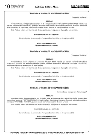 Salvador
• Terça-feira
31 de janeiro de 2006
Ano XC •No 19.04710 dos MunicípiosPrefeitura de Dário Meira
PGFVKDXD-THMJWJNY-NXHNGRZM-QDNVBJHG-YFNJCFWQ-TNVMXLJC-TZPMKZQG-DPGHTFMP
PORTARIA Nº 023/2006 DE 10 DE JANEIRO DE 2006.
"Concessão de Férias"
RESOLVE:
Conceder férias, por 10 (dez) dias e compra de 20 (vinte) dias do funcionário, ADRIANO PEREIRA DE SOUZA, que
ora vem exercendo a função de AUX. ADMINISTRATIVO, lotado na Sec. Municipal de Ação Social, ficando o referido de
férias no período de 13/02/2006 à 23/02/2006, quando deverá retornar ao exercício de suas funções.
Esta Portaria entrará em vigor na data de sua publicação, revogadas as disposições em contrário.
REGISTRE-SE, PUBLIQUE-SE E CUMPRA-SE.
Secretaria Municipal de Administração e Finanças de Dário Meira-Bahia, em 10 de janeiro de 2006.
WILDES ALENCAR SAMPAIO FILHO
Secretário de Administração e Finanças
PORTARIA Nº 024/2006 DE 10 DE JANEIRO DE 2006.
"Concessão de Férias"
RESOLVE:
Conceder férias, por 01 (um) mês ao funcionário, JOILSON JESUS NEVES, que ora vem exercendo a função de
SERVENTE, lotado na Sec. Municipal de Obras, ficando o referido de férias no período de 01/03/2006 à 31/03/2006,
quando deverá retornar ao exercício de suas funções.
Esta Portaria entrará em vigor na data de sua publicação, revogadas as disposições em contrário.
REGISTRE-SE, PUBLIQUE-SE E CUMPRA-SE.
Secretaria Municipal de Administração e Finanças de Dário Meira-Bahia, em 10 de janeiro de 2006.
WILDES ALENCAR SAMPAIO FILHO
Secretário de Administração e Finanças
PORTARIA Nº 025/2006 DE 10 DE JANEIRO DE 2006.
"Concessão de Licença sem Remuneração"
RESOLVE:
Conceder licença sem remuneração, por 02 (dois) anos, a funcionária SHEILA RIBEIRO SILVA, que ora vem
exercendo a função de PROFESSORA NIVEL I, lotado na Sec. Municipal de Educação, ficando a referida licenciada no
período de 06/03/2006 à 06/03/2008, quando deverá retornar ao exercício de suas funções.
Esta Portaria entrará em vigor na data de sua publicação, revogadas as disposições em contrário.
REGISTRE-SE, PUBLIQUE-SE E CUMPRA-SE.
Secretaria Municipal de Administração e Finanças de Dário Meira-Bahia, em 10 de janeiro de 2006.
WILDES ALENCAR SAMPAIO FILHO
Secretário de Administração e Finanças
 