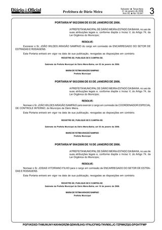 Salvador • Terça-feira
31 de janeiro de 2006
Ano XC •No 19.047 3dos Municípios Prefeitura de Dário Meira
PGFVKDXD-THMJWJNY-NXHNGRZM-QDNVBJHG-YFNJCFWQ-TNVMXLJC-TZPMKZQG-DPGHTFMP
PORTARIA Nº 002/2006 DE 03 DE JANEIRO DE 2006.
APREFEITAMUNICIPAL DE DÁRIO MEIRA-ESTADO DA BAHIA, no uso de
suas atribuições legais e, conforme dispõe o Inciso V, do Artigo 74, da
Lei Orgânica do Município;
RESOLVE:
Exonerar o Sr. JOÃO WILDES ARAGÃO SAMPAIO do cargo em comissão de ENCARREGADO DO SETOR DE
ESTRADAS E RODAGENS.
Esta Portaria entrará em vigor na data de sua publicação, revogadas as disposições em contrário.
REGISTRE-SE, PUBLIQUE-SE E CUMPRA-SE.
Gabinete da Prefeita Municipal de Dário Meira-Bahia, em 03 de janeiro de 2006.
MARIADE FÁTIMAARAGÃOSAMPAIO
Prefeita Municipal
PORTARIA Nº 003/2006 DE 03 DE JANEIRO DE 2006.
APREFEITAMUNICIPAL DE DÁRIO MEIRA-ESTADO DA BAHIA, no uso de
suas atribuições legais e, conforme dispõe o Inciso V, do Artigo 74, da
Lei Orgânica do Município;
RESOLVE:
Nomear o Sr. JOÃO WILDES ARAGÃO SAMPAIO para exercer o cargo em comissão de COORDENADOR ESPECIAL
DE CONTROLE INTERNO, do Município de Dário Meira.
Esta Portaria entrará em vigor na data de sua publicação, revogadas as disposições em contrário.
REGISTRE-SE, PUBLIQUE-SE E CUMPRA-SE.
Gabinete da Prefeita Municipal de Dário Meira-Bahia, em 03 de janeiro de 2006.
MARIADE FÁTIMAARAGÃOSAMPAIO
Prefeita Municipal
PORTARIA Nº 004/2006 DE 10 DE JANEIRO DE 2006.
APREFEITAMUNICIPAL DE DÁRIO MEIRA-ESTADO DA BAHIA, no uso de
suas atribuições legais e, conforme dispõe o Inciso V, do Artigo 74, da
Lei Orgânica do Município;
RESOLVE:
Nomear o Sr. JOSIAS VITORIANO FILHO para o cargo em comissão de ENCARREGADO DO SETOR DE ESTRA-
DAS E RODAGENS.
Esta Portaria entrará em vigor na data de sua publicação, revogadas as disposições em contrário.
REGISTRE-SE, PUBLIQUE-SE E CUMPRA-SE.
Gabinete da Prefeita Municipal de Dário Meira-Bahia, em 10 de janeiro de 2006.
MARIADE FÁTIMAARAGÃOSAMPAIO
Prefeita Municipal
 