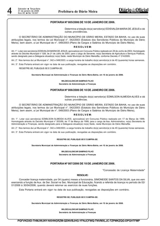 Salvador
• Terça-feira
31 de janeiro de 2006
Ano XC •No 19.0474 dos MunicípiosPrefeitura de Dário Meira
PGFVKDXD-THMJWJNY-NXHNGRZM-QDNVBJHG-YFNJCFWQ-TNVMXLJC-TZPMKZQG-DPGHTFMP
PORTARIA Nº 005/2006 DE 10 DE JANEIRO DE 2006.
Determina a lotação do(a) servidor(a) EDISVALDA MARIA DE JESUS e dá
outras providências.
O SECRETÁRIO DE ADMINISTRAÇÃO DO MUNICÍPIO DE DÁRIO MEIRA, ESTADO DA BAHIA, no uso de suas
atribuições legais, nos termos da Lei Municipal n°. 042/2003 (Estatuto dos Servidores Públicos do Município de Dário
Meira), bem assim, a Lei Municipal de n°. 048/2003 (Plano de Cargos e Salários do Município de Dário Meira),
R E S O L V E M:
Art. 1°. Lotar o(a) servidor(a) EDISVALDAMARIADE JESUS, aprovado(a) em Concurso Público realizado em 29 de Junho de 2003, Homologado
através do Decreto Municipal n° 028, de 21 de Julho de 2003, para o cargo de Servente, no(a) Secretaria de Agricultura e Serviços Públicos,
sendo designado para a Delegacia situado(a) no(a) Sede, neste Município de Dário Meira/Ba, conforme Decreto nº 014/2005.
Art. 2°. Nos termos da Lei Municipal n°. 042 e 048/2003, a carga horária de trabalho do(a) servidor(a) é de 40 (quarenta) horas semanais.
Art. 3°. Esta Portaria entrará em vigor na data de sua publicação, revogadas as disposições em contrário.
REGISTRE-SE, PUBLIQUE-SE E CUMPRA-SE.
Secretaria Municipal de Administração e Finanças de Dário Meira-Bahia, em 10 de janeiro de 2006.
WILDES ALENCAR SAMPAIO FILHO
Secretário de Administração e Finanças
PORTARIA Nº 006/2006 DE 10 DE JANEIRO DE 2006.
Determina a lotação do(a) servidor(a) EDMILSON ALMEIDA ALVES e dá
outras providências.
O SECRETÁRIO DE ADMINISTRAÇÃO DO MUNICÍPIO DE DÁRIO MEIRA, ESTADO DA BAHIA, no uso de suas
atribuições legais, nos termos da Lei Municipal n°. 042/2003 (Estatuto dos Servidores Públicos do Município de Dário
Meira), bem assim, a Lei Municipal de n°. 048/2003 (Plano de Cargos e Salários do Município de Dário Meira),
R E S O L V E M:
Art. 1°. Lotar o(a) servidor(a) EDMILSON ALMEIDA ALVES, aprovado(a) em Concurso Público realizado em 17 de Março de 1999,
Homologado através do Decreto Municipal n° 003/99, de 17 de Março de 1999, para o cargo de Ass. Administrativo, no(a) Secretaria de
Administração e Finanças, sendo designado para a Delegacia situado(a) no(a) Sede, neste Município de Dário Meira/Ba.
Art. 2°. Nos termos da Lei Municipal n°. 042 e 048/2003, a carga horária de trabalho do(a) servidor(a) é de 40 (quarenta) horas semanais.
Art. 3°. Esta Portaria entrará em vigor na data de sua publicação, revogadas as disposições em contrário.
REGISTRE-SE, PUBLIQUE-SE E CUMPRA-SE.
Secretaria Municipal de Administração e Finanças de Dário Meira-Bahia, em 10 de janeiro de 2006.
WILDES ALENCAR SAMPAIO FILHO
Secretário de Administração e Finanças
PORTARIA Nº 007/2006 DE 10 DE JANEIRO DE 2006.
"Concessão de Licença Maternidade"
RESOLVE:
Conceder licença maternidade, por 04 (quatro) meses a funcionária, SIMONEIDE SANTOS DA SILVA, que ora vem
exercendo a função de Aux. de Ser. Social na Sec. Municipal de Educação, ficando a referida de licença no período de 02/
01/2006 à 30/04/2006, quando deverá retornar ao exercício de suas funções.
Esta Portaria entrará em vigor na data de sua publicação, revogadas as disposições em contrário.
REGISTRE-SE, PUBLIQUE-SE E CUMPRA-SE.
Secretaria Municipal de Administração e Finanças de Dário Meira-Bahia, em 10 de janeiro de 2006.
WILDES ALENCAR SAMPAIO FILHO
Secretário de Administração e Finanças
 
