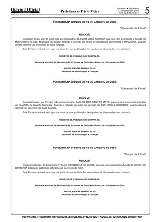 Salvador • Terça-feira
31 de janeiro de 2006
Ano XC •No 19.047 5dos Municípios Prefeitura de Dário Meira
PGFVKDXD-THMJWJNY-NXHNGRZM-QDNVBJHG-YFNJCFWQ-TNVMXLJC-TZPMKZQG-DPGHTFMP
PORTARIA Nº 008/2006 DE 10 DE JANEIRO DE 2006.
"Concessão de Férias"
RESOLVE:
Conceder férias, por 01 (um) mês ao funcionário, ELIEZER JOSÉ ARRUDA, que ora vem exercendo a função de
MOTORISTA na Sec. Municipal de Saúde, ficando o referido de férias no período de 09/01/2006 à 08/02/2006, quando
deverá retornar ao exercício de suas funções.
Esta Portaria entrará em vigor na data de sua publicação, revogadas as disposições em contrário.
REGISTRE-SE, PUBLIQUE-SE E CUMPRA-SE.
Secretaria Municipal de Administração e Finanças de Dário Meira-Bahia, em 10 de janeiro de 2006.
WILDES ALENCAR SAMPAIO FILHO
Secretário de Administração e Finanças
PORTARIA Nº 009/2006 DE 10 DE JANEIRO DE 2006.
"Concessão de Férias"
RESOLVE:
Conceder férias, por 01 (um) mês ao funcionário, CARLOS DOS SANTOS MOTA, que ora vem exercendo a função
de GUARDA na Guarda Municipal, ficando o referido de férias no período de 09/01/2006 à 08/02/2006, quando deverá
retornar ao exercício de suas funções.
Esta Portaria entrará em vigor na data de sua publicação, revogadas as disposições em contrário.
REGISTRE-SE, PUBLIQUE-SE E CUMPRA-SE.
Secretaria Municipal de Administração e Finanças de Dário Meira-Bahia, em 10 de janeiro de 2006.
WILDES ALENCAR SAMPAIO FILHO
Secretário de Administração e Finanças
PORTARIA Nº 010/2006 DE 10 DE JANEIRO DE 2006.
"Compra de Férias"
RESOLVE:
Comprar as férias, do funcionário THIAGO CERQUEIRA DE JESUS, que ora vem exercendo a função de COOR. DE
IMPRENSA lotado no Gabinete, referente ao exercício de 2004.
Esta Portaria entrará em vigor na data de sua publicação, revogadas as disposições em contrário.
REGISTRE-SE, PUBLIQUE-SE E CUMPRA-SE.
Secretaria Municipal de Administração e Finanças de Dário Meira-Bahia, em 10 de janeiro de 2006.
WILDES ALENCAR SAMPAIO FILHO
Secretário de Administração e Finanças
 